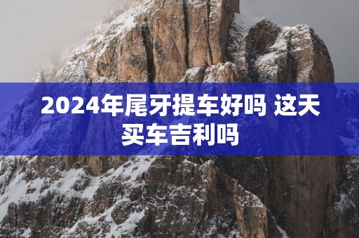 2025年尾牙提车好吗 这天买车吉利吗