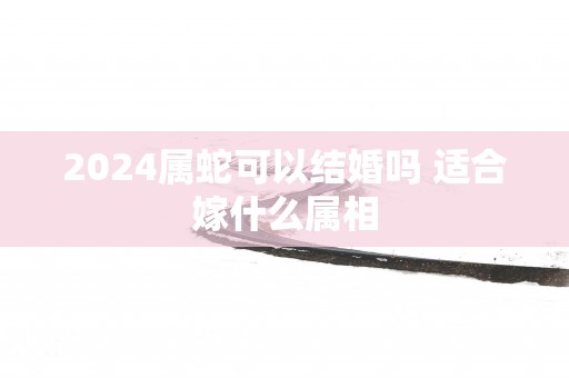 2025属蛇可以结婚吗 适合嫁什么属相