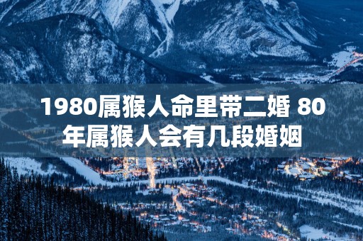 1980属猴人命里带二婚 80年属猴人会有几段婚姻