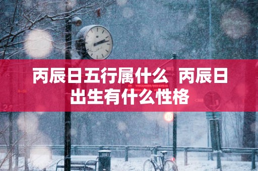丙辰日五行属什么  丙辰日出生有什么性格