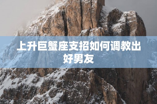 上升巨蟹座支招如何调教出好男友