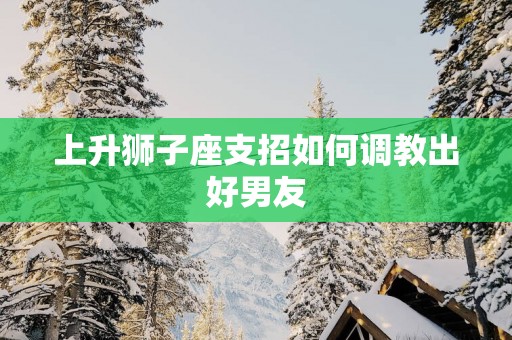 上升狮子座支招如何调教出好男友