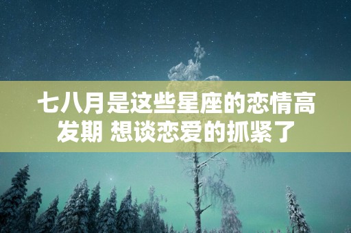 七八月是这些星座的恋情高发期 想谈恋爱的抓紧了
