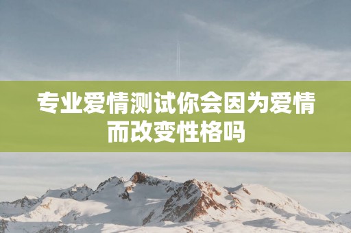 专业爱情测试你会因为爱情而改变性格吗