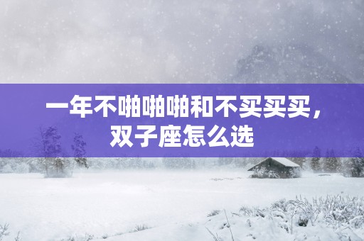 一年不啪啪啪和不买买买，双子座怎么选