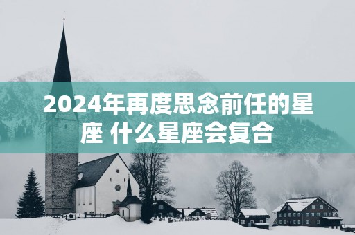 2025年再度思念前任的星座 什么星座会复合