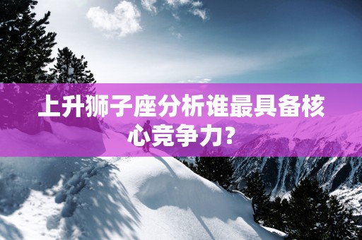 上升狮子座分析谁最具备核心竞争力？