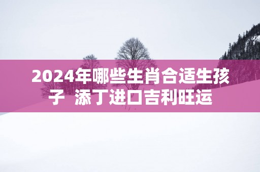 2025年哪些生肖合适生孩子  添丁进口吉利旺运