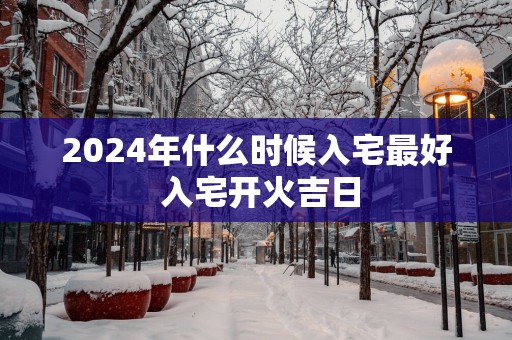 2025年什么时候入宅最好 入宅开火吉日