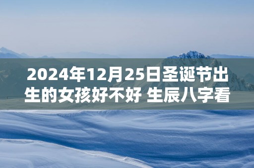 2025年12月25日圣诞节出生的女孩好不好 生辰八字看命