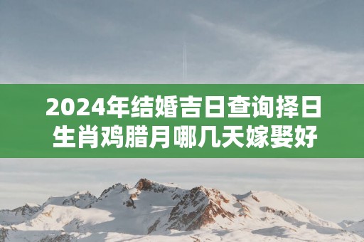 2025年结婚吉日查询择日 生肖鸡腊月哪几天嫁娶好