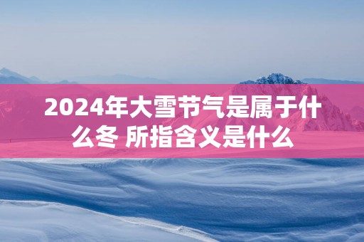 2025年大雪节气是属于什么冬 所指含义是什么