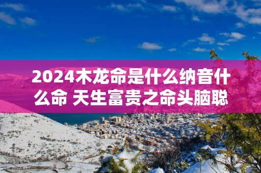 2025木龙命是什么纳音什么命 天生富贵之命头脑聪慧