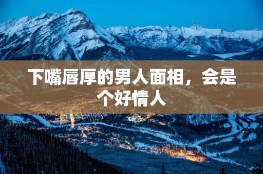 下嘴唇厚的男人面相，会是个好情人