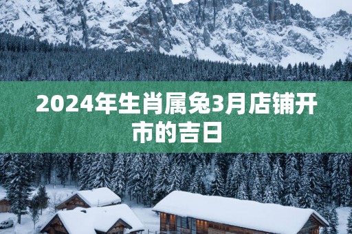 2026年生肖属兔3月店铺开市的吉日 2026年生肖属兔3月店铺开市的吉日
