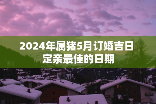 2025年属猪5月订婚吉日 定亲最佳的日期
