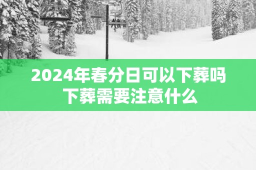 2025年春分日可以下葬吗 下葬需要注意什么