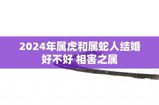 2025年属虎和属蛇人结婚好不好 相害之属