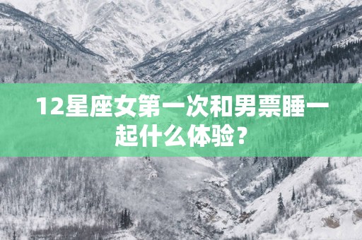 12星座女第一次和男票睡一起什么体验？