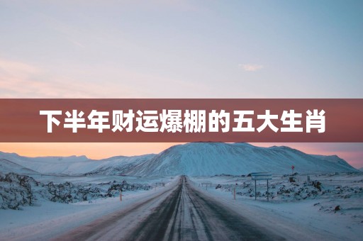 下半年财运爆棚的五大生肖