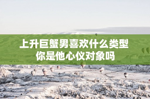 上升巨蟹男喜欢什么类型 你是他心仪对象吗