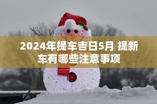 2025年提车吉日5月 提新车有哪些注意事项