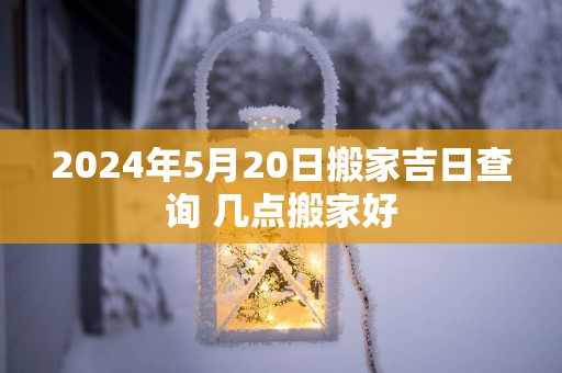2025年5月20日搬家吉日查询 几点搬家好