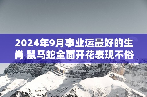 2025年9月事业运最好的生肖 鼠马蛇全面开花表现不俗