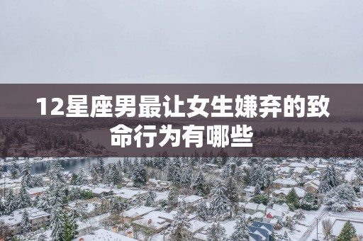 12星座男最让女生嫌弃的致命行为有哪些