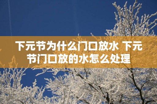下元节为什么门口放水 下元节门口放的水怎么处理