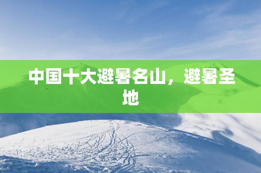 中国十大避暑名山，避暑圣地