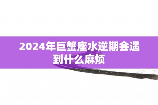 2025年巨蟹座水逆期会遇到什么麻烦