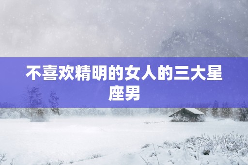 不喜欢精明的女人的三大星座男