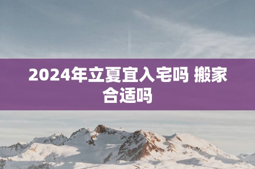 2024年立夏宜入宅吗 搬家合适吗