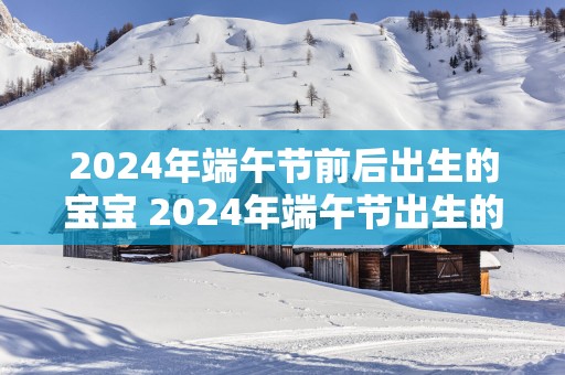 2025年端午节前后出生的宝宝 2025年端午节出生的宝宝好吗