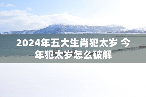 2025年五大生肖犯太岁 今年犯太岁怎么破解