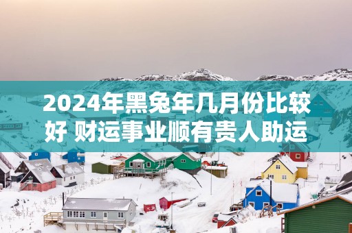 2025年黑蛇年几月份比较好 财运事业顺有贵人助运