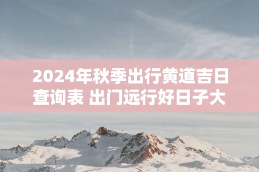 2025年秋季出行黄道吉日查询表 出门远行好日子大全