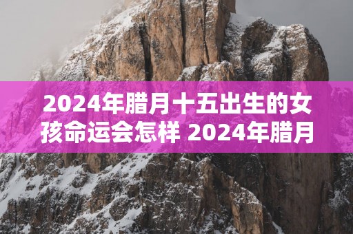2025年腊月十五出生的女孩命运会怎样 2025年腊月十五出生女孩是娘娘命