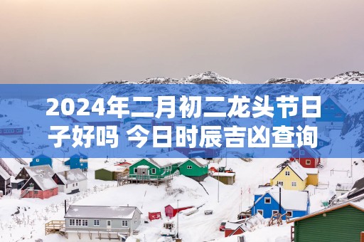 2025年二月初二龙头节日子好吗 今日时辰吉凶查询