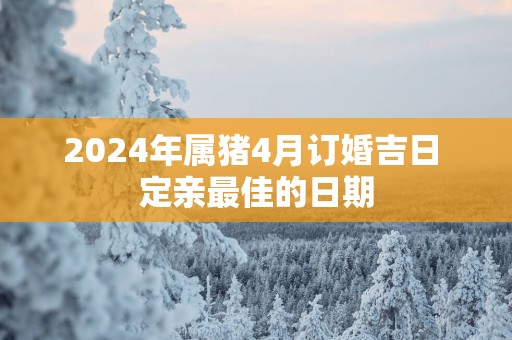 2025年属猪4月订婚吉日 定亲最佳的日期