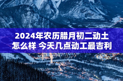 2025年农历腊月初二动土怎么样 今天几点动工最吉利