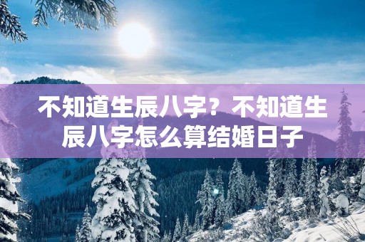 不知道生辰八字？不知道生辰八字怎么算结婚日子
