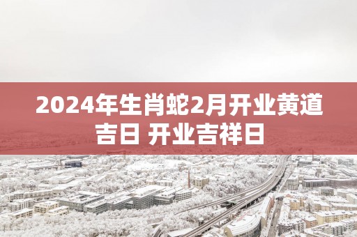 2025年生肖蛇2月开业黄道吉日 开业吉祥日