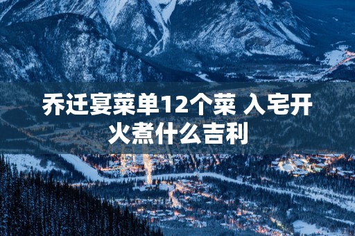 乔迁宴菜单12个菜 入宅开火煮什么吉利