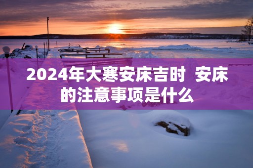 2025年大寒安床吉时  安床的注意事项是什么