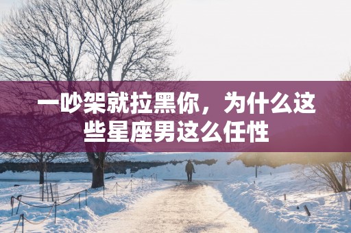 一吵架就拉黑你，为什么这些星座男这么任性
