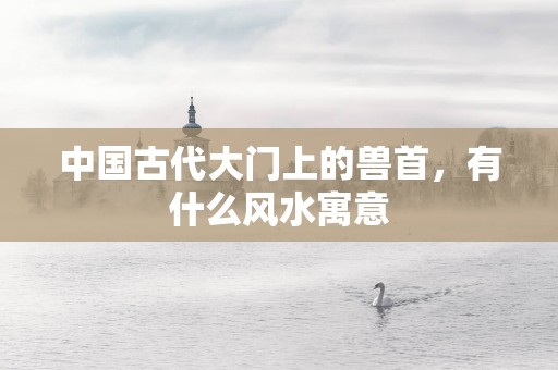 中国古代大门上的兽首，有什么风水寓意