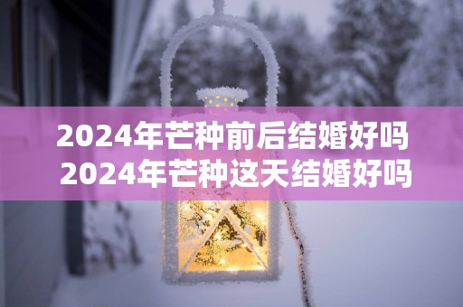 2024年芒种前后结婚好吗 2024年芒种这天结婚好吗