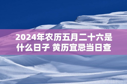 2025年农历五月二十六是什么日子 黄历宜忌当日查询
